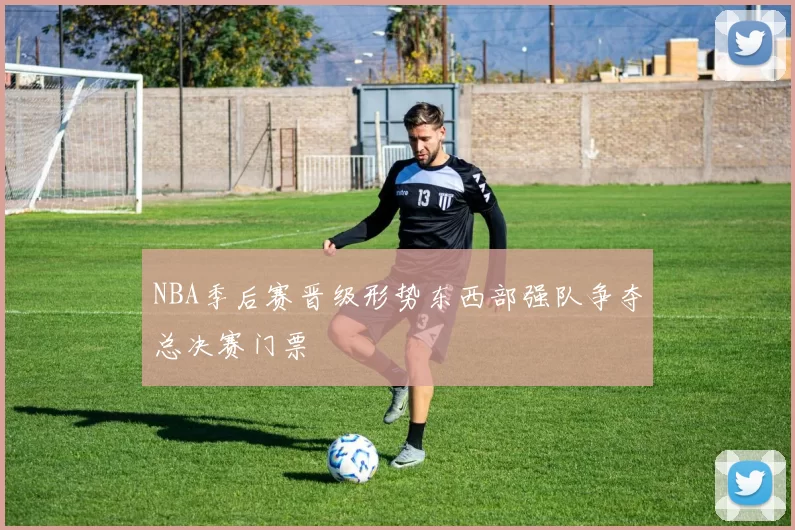 NBA季后赛晋级形势东西部强队争夺总决赛门票