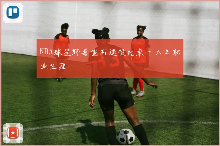 NBA球星野兽宣布退役结束十六年职业生涯