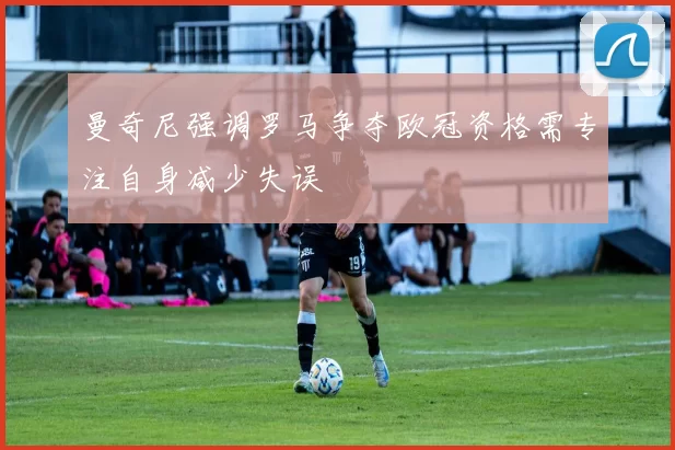 曼奇尼强调罗马争夺欧冠资格需专注自身减少失误