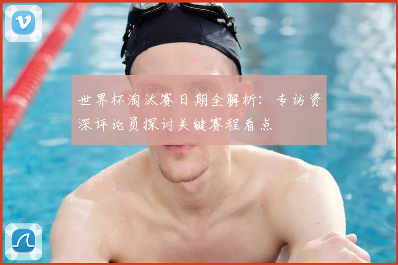 世界杯淘汰赛日期全解析:专访资深评论员探讨关键赛程看点