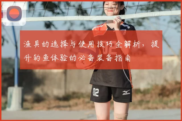 渔具的选择与使用技巧全解析，提升钓鱼体验的必备装备指南