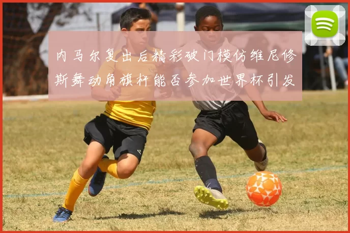 内马尔复出后精彩破门模仿维尼修斯舞动角旗杆能否参加世界杯引发热议