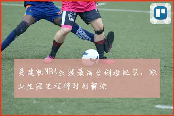 易建联NBA生涯最高分创造纪录,职业生涯里程碑时刻解读
