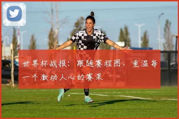 世界杯战报:跟随赛程图,重温每一个激动人心的赛果