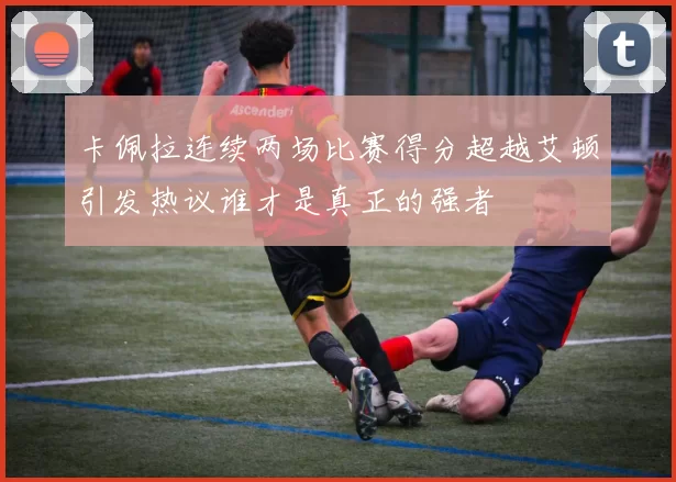 卡佩拉连续两场比赛得分超越艾顿引发热议谁才是真正的强者