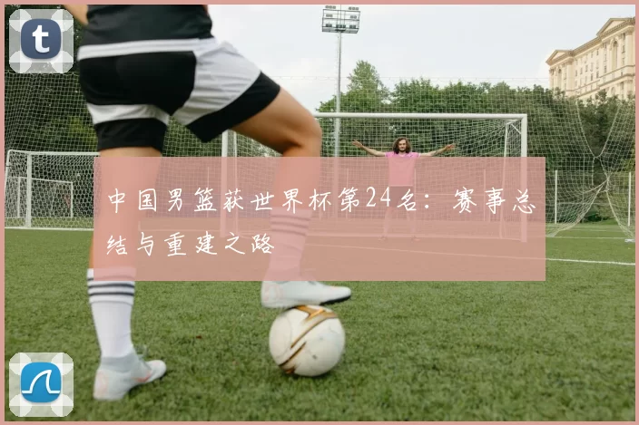 中国男篮获世界杯第24名：赛事总结与重建之路