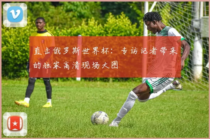 直击俄罗斯世界杯：专访记者带来的独家高清现场大图