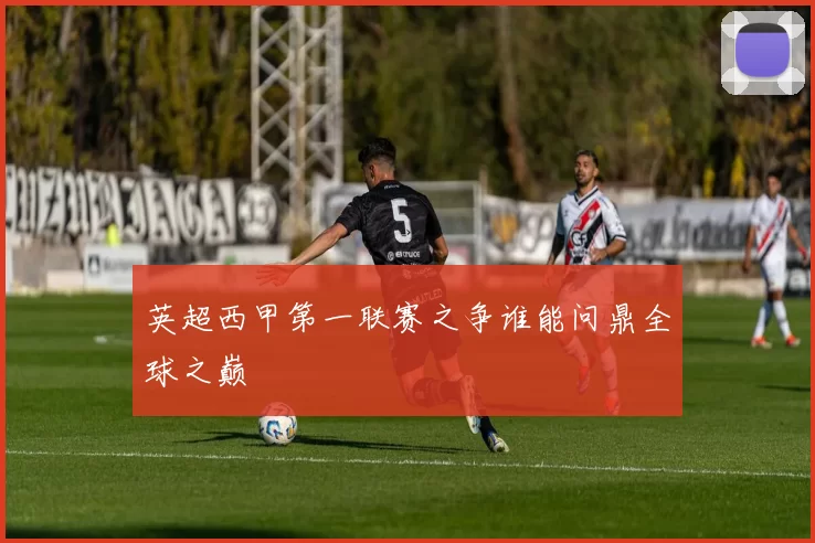 英超西甲第一联赛之争谁能问鼎全球之巅