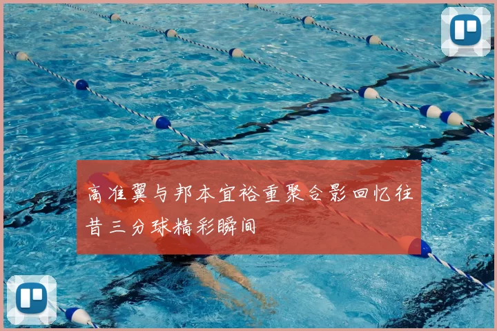 高准翼与邦本宜裕重聚合影回忆往昔三分球精彩瞬间