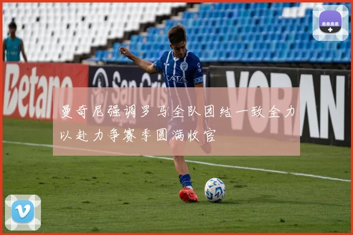 曼奇尼强调罗马全队团结一致全力以赴力争赛季圆满收官