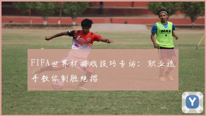 FIFA世界杯游戏技巧专访:职业选手教你制胜绝招