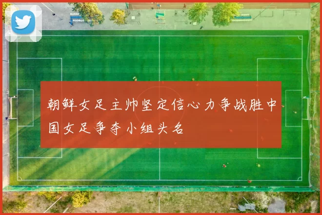 朝鲜女足主帅坚定信心力争战胜中国女足争夺小组头名