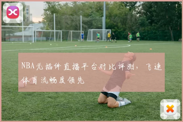 NBA无插件直播平台对比评测，飞速体育流畅度领先