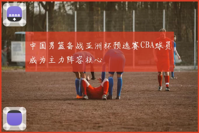 中国男篮备战亚洲杯预选赛CBA球员成为主力阵容核心