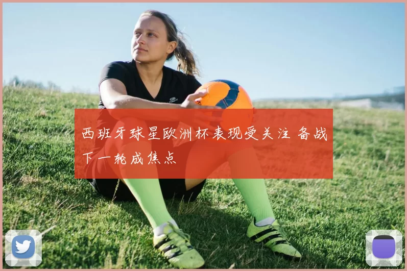 西班牙球星欧洲杯表现受关注 备战下一轮成焦点