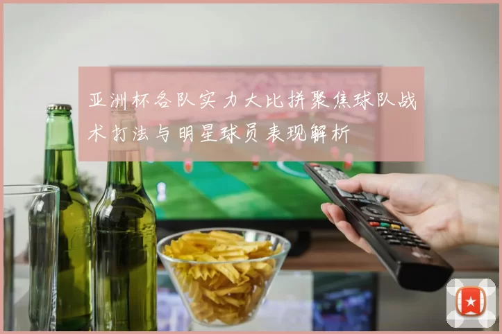 亚洲杯各队实力大比拼聚焦球队战术打法与明星球员表现解析