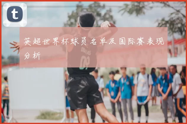 英超世界杯球员名单及国际赛表现分析