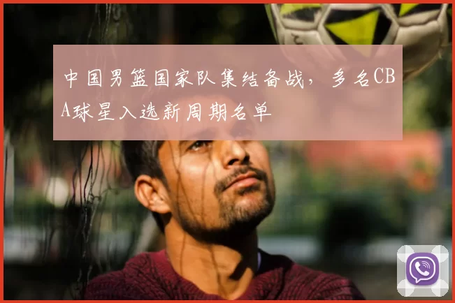中国男篮国家队集结备战，多名CBA球星入选新周期名单