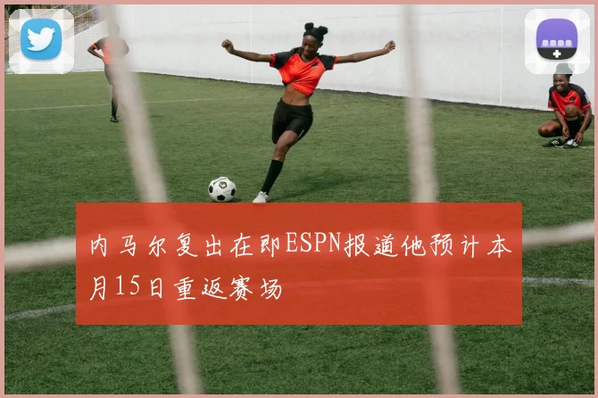 内马尔复出在即ESPN报道他预计本月15日重返赛场