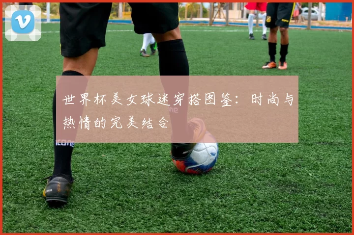 世界杯美女球迷穿搭图鉴:时尚与热情的完美结合