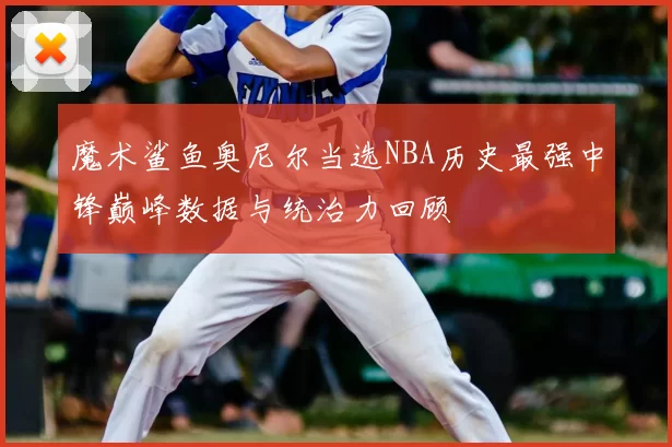 魔术鲨鱼奥尼尔当选NBA历史最强中锋巅峰数据与统治力回顾