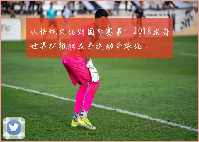 从传统文化到国际赛事:2018龙舟世界杯推动龙舟运动全球化