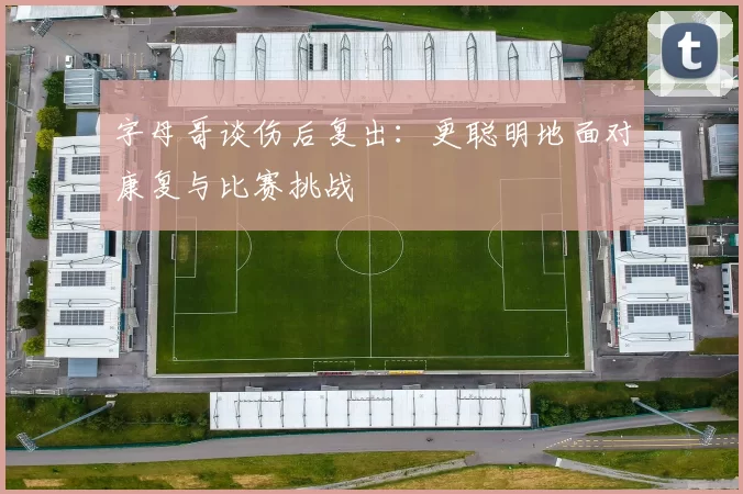 字母哥谈伤后复出:更聪明地面对康复与比赛挑战