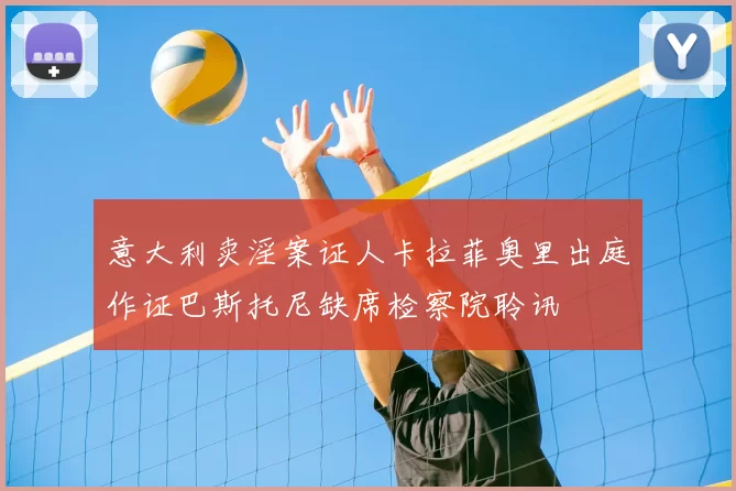 意大利卖淫案证人卡拉菲奥里出庭作证巴斯托尼缺席检察院聆讯