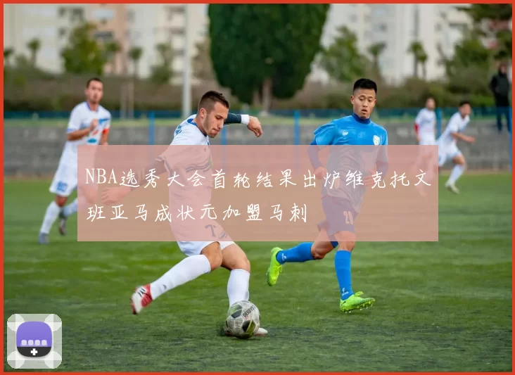 NBA选秀大会首轮结果出炉维克托文班亚马成状元加盟马刺