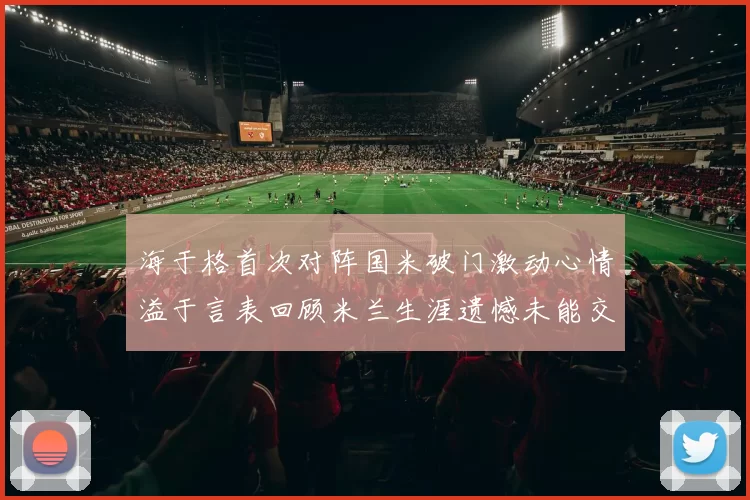 海于格首次对阵国米破门激动心情溢于言表回顾米兰生涯遗憾未能交锋
