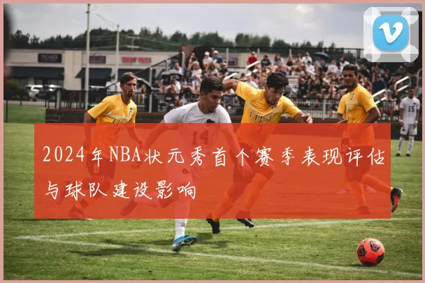 2024年NBA状元秀首个赛季表现评估与球队建设影响