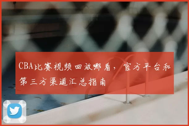 CBA比赛视频回放哪看，官方平台和第三方渠道汇总指南