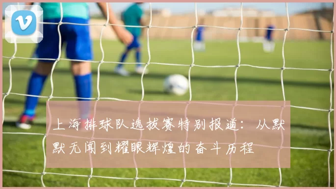 上海排球队选拔赛特别报道：从默默无闻到耀眼辉煌的奋斗历程