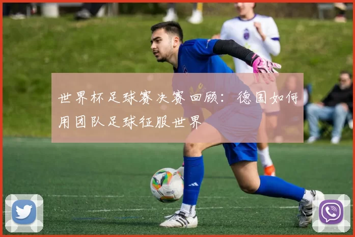 世界杯足球赛决赛回顾:德国如何用团队足球征服世界