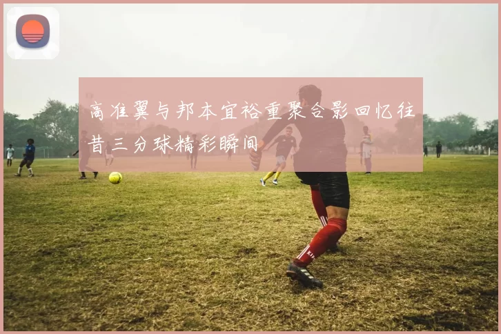 高准翼与邦本宜裕重聚合影回忆往昔三分球精彩瞬间