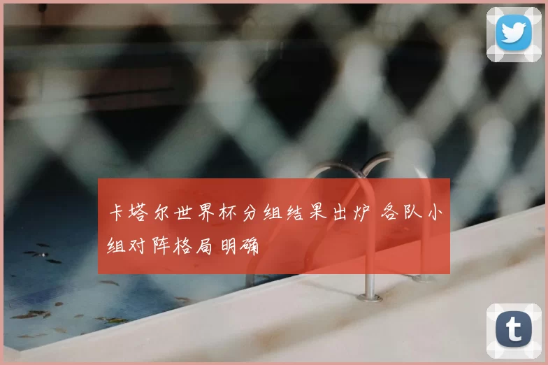 卡塔尔世界杯分组结果出炉 各队小组对阵格局明确