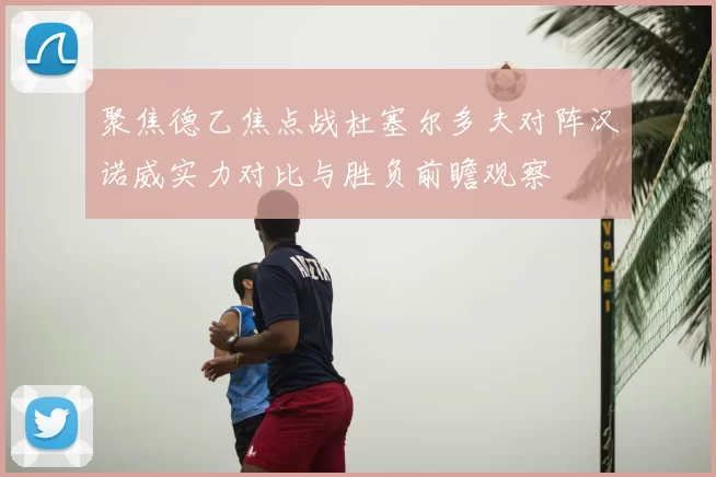 聚焦德乙焦点战杜塞尔多夫对阵汉诺威实力对比与胜负前瞻观察