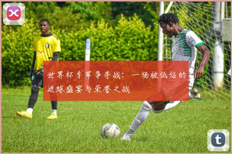 世界杯季军争夺战:一场被低估的进球盛宴与荣誉之战
