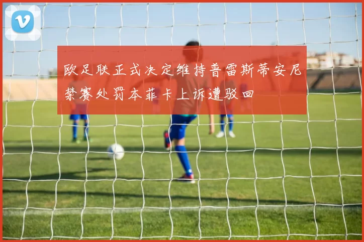 欧足联正式决定维持普雷斯蒂安尼禁赛处罚本菲卡上诉遭驳回