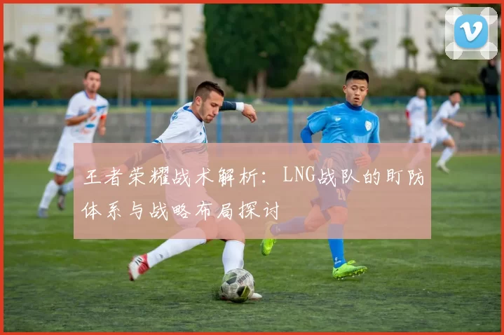 王者荣耀战术解析：LNG战队的盯防体系与战略布局探讨