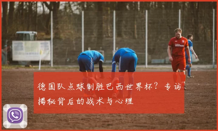 德国队点球制胜巴西世界杯?专访揭秘背后的战术与心理