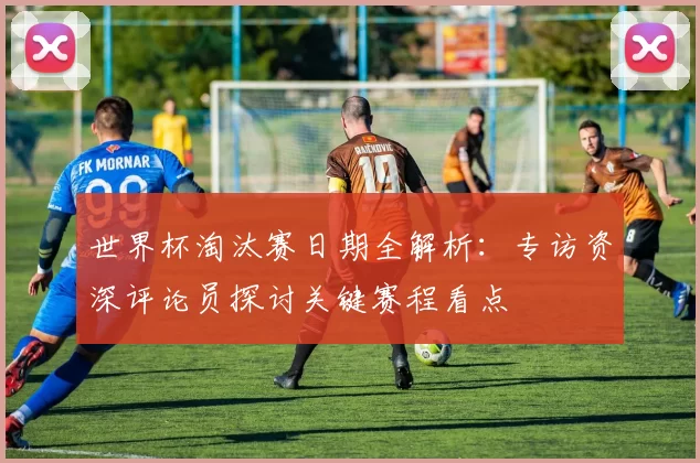 世界杯淘汰赛日期全解析:专访资深评论员探讨关键赛程看点