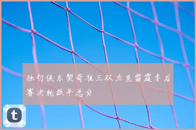 独行侠东契奇准三双力克雷霆季后赛次轮扳平总分