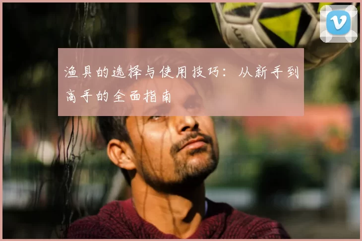 渔具的选择与使用技巧：从新手到高手的全面指南