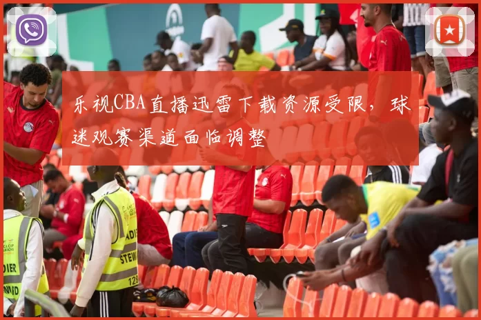 乐视CBA直播迅雷下载资源受限，球迷观赛渠道面临调整