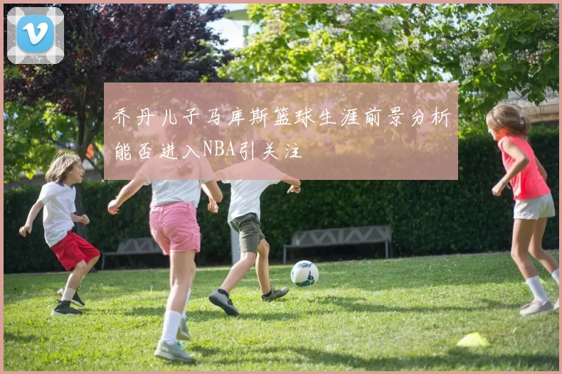 乔丹儿子马库斯篮球生涯前景分析能否进入NBA引关注