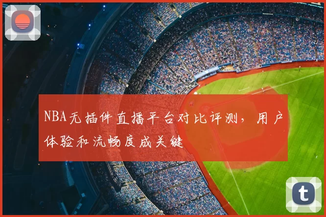NBA无插件直播平台对比评测,用户体验和流畅度成关键