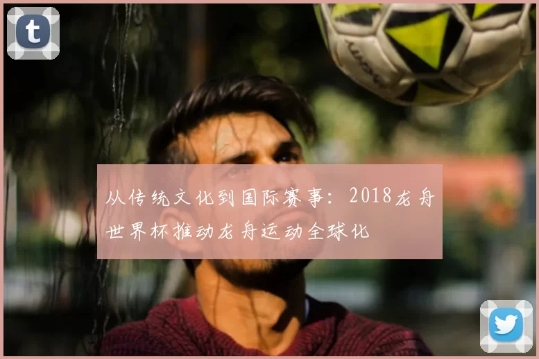 从传统文化到国际赛事:2018龙舟世界杯推动龙舟运动全球化