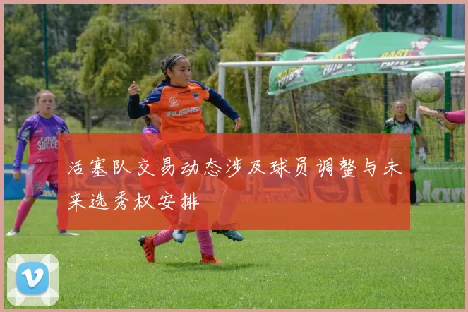 活塞队交易动态涉及球员调整与未来选秀权安排