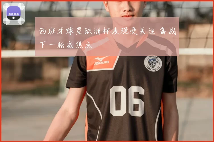 西班牙球星欧洲杯表现受关注 备战下一轮成焦点